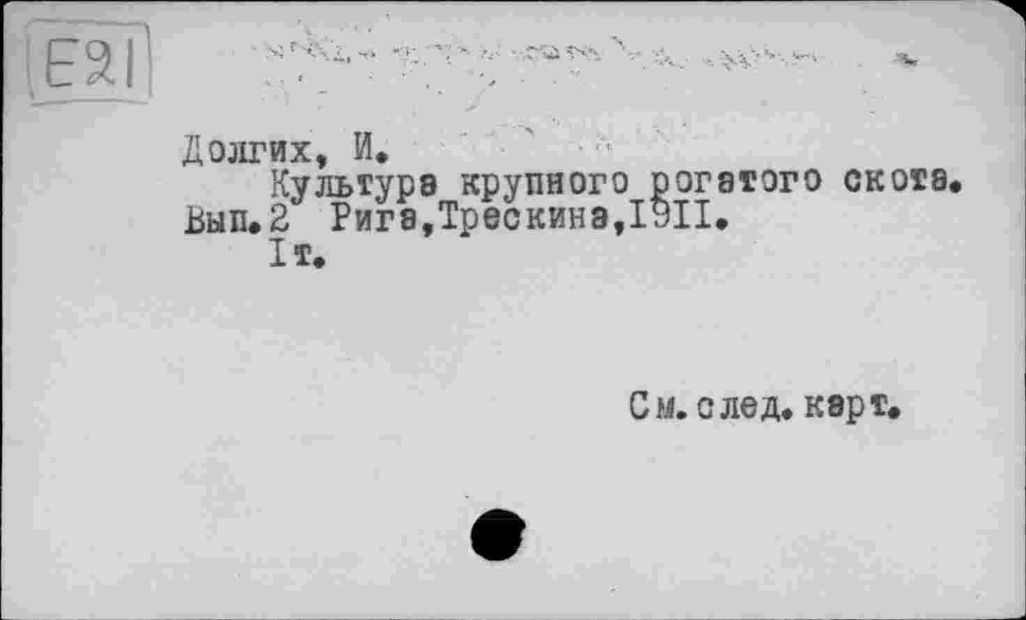 ﻿Eâïl	-■ •**'
Долгих, И. '
Культура крупного рогатого скота Вып.2 Рига,Трескинэ,19П.
It.
См. след. карт.